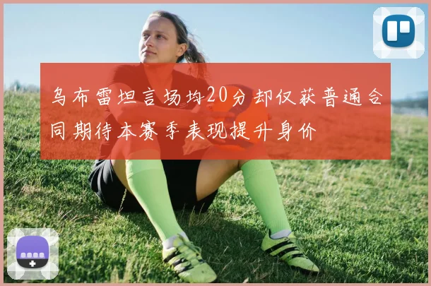 乌布雷坦言场均20分却仅获普通合同期待本赛季表现提升身价
