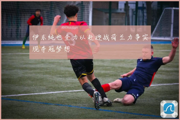 伊东纯也全力以赴迎战荷兰力争实现夺冠梦想