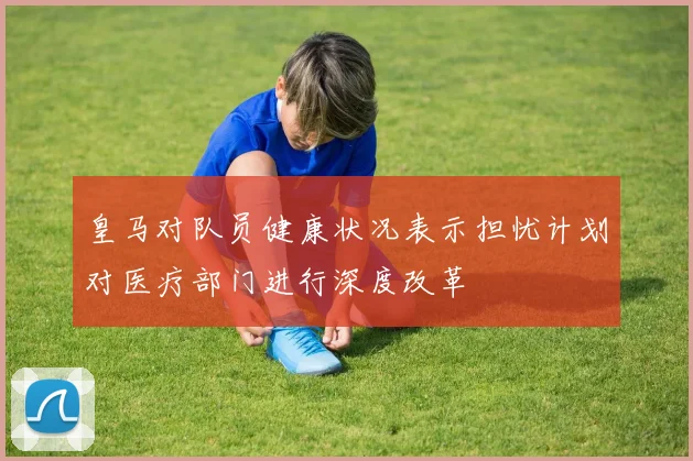 皇马对队员健康状况表示担忧计划对医疗部门进行深度改革