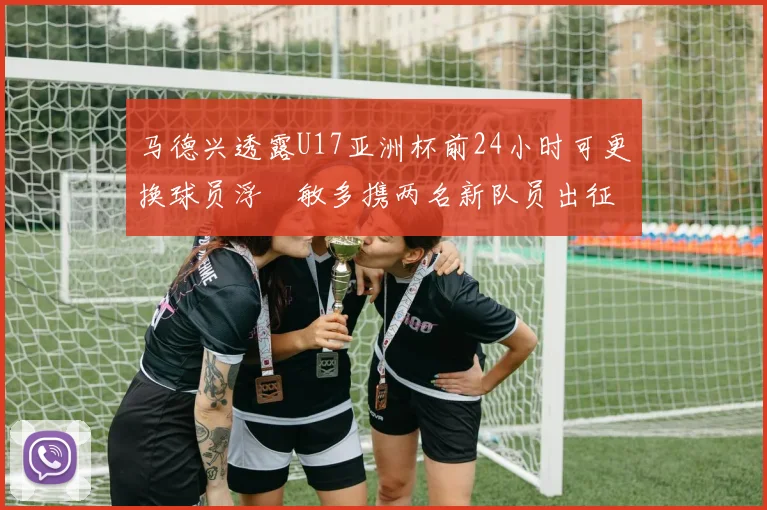 马德兴透露U17亚洲杯前24小时可更换球员浮嶋敏多携两名新队员出征