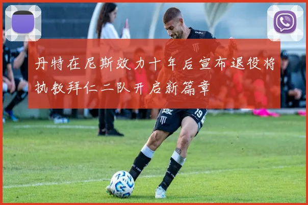 丹特在尼斯效力十年后宣布退役将执教拜仁二队开启新篇章