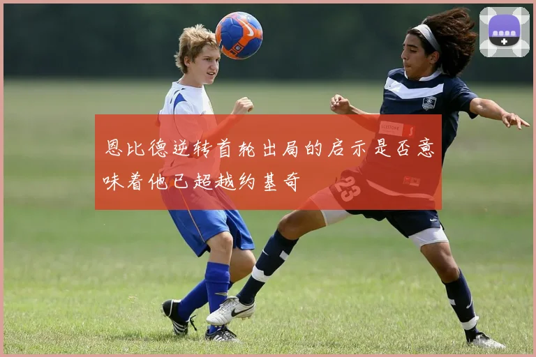 恩比德逆转首轮出局的启示是否意味着他已超越约基奇