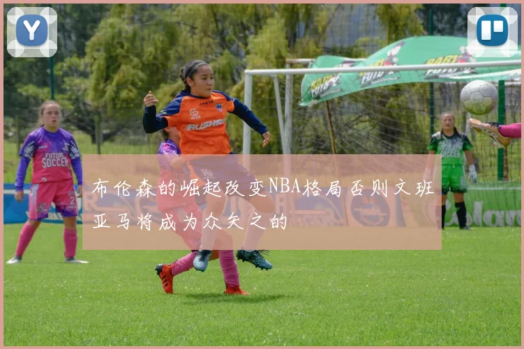 布伦森的崛起改变NBA格局否则文班亚马将成为众矢之的