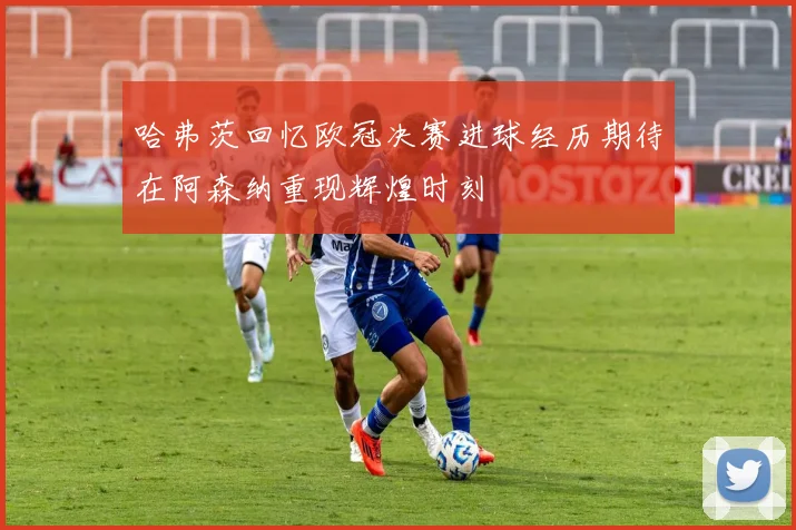 哈弗茨回忆欧冠决赛进球经历期待在阿森纳重现辉煌时刻