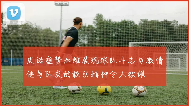 皮诺盛赞加维展现球队斗志与激情他与队友的较劲精神令人钦佩