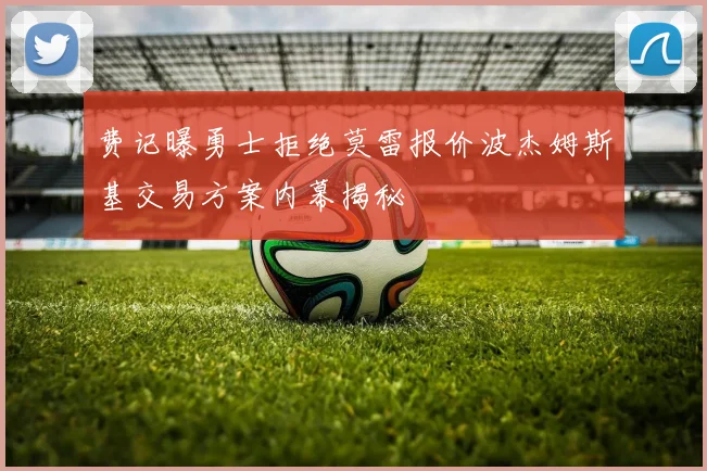 费记曝勇士拒绝莫雷报价波杰姆斯基交易方案内幕揭秘