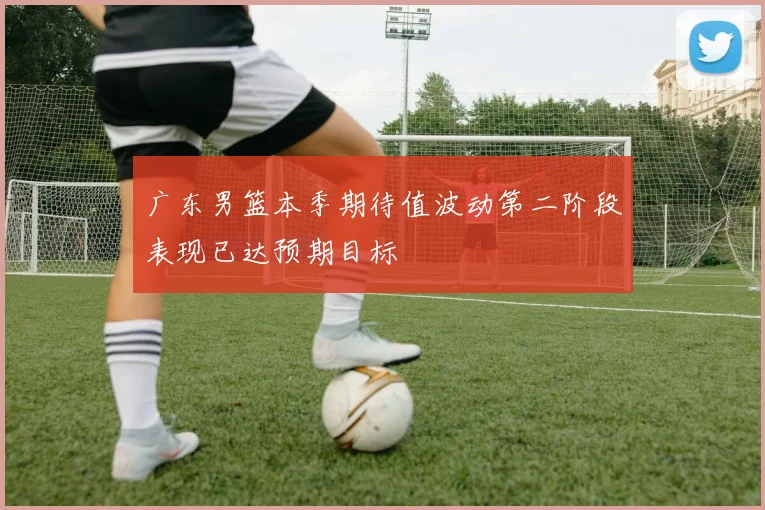 广东男篮本季期待值波动第二阶段表现已达预期目标
