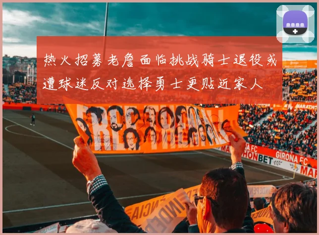 热火招募老詹面临挑战骑士退役或遭球迷反对选择勇士更贴近家人