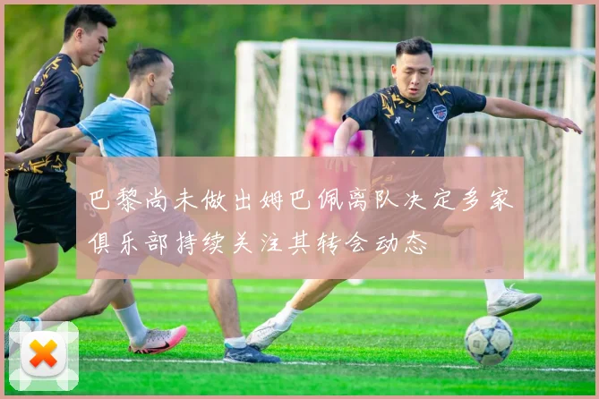 巴黎尚未做出姆巴佩离队决定多家俱乐部持续关注其转会动态