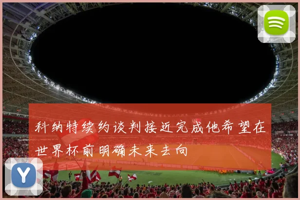 科纳特续约谈判接近完成他希望在世界杯前明确未来去向