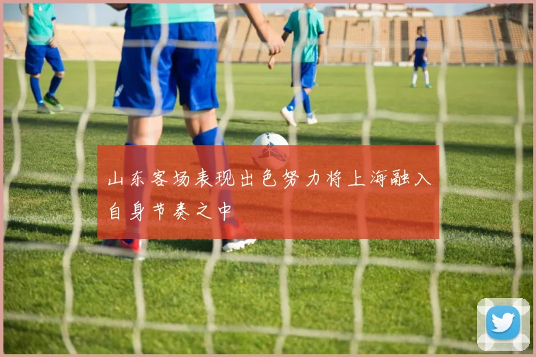 山东客场表现出色努力将上海融入自身节奏之中