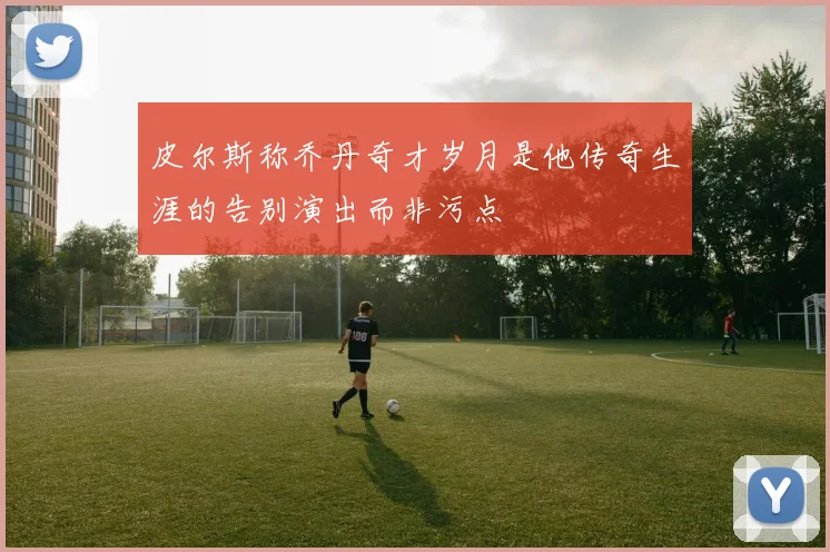 皮尔斯称乔丹奇才岁月是他传奇生涯的告别演出而非污点