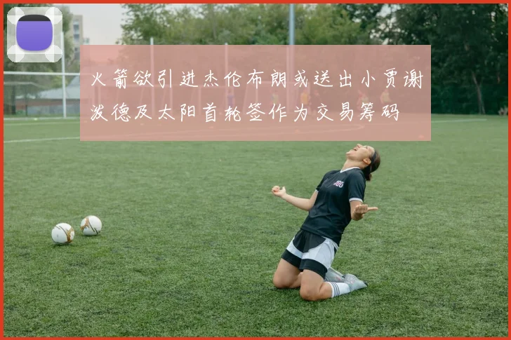 火箭欲引进杰伦布朗或送出小贾谢泼德及太阳首轮签作为交易筹码