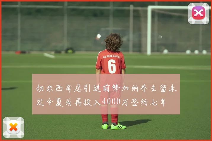 切尔西考虑引进前锋加纳乔去留未定今夏或再投入4000万签约七年